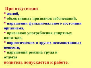 При отсутствии
 жалоб,
 объективных признаков заболеваний,
 нарушении функционального состояния
организма,
 признаков употребления спиртных
напитков,
 наркотических и других психоактивных
веществ,
 нарушений режима труда и
отдыха
водитель допускается к работе.
 
