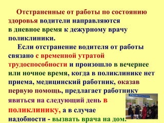 Отстраненные от работы по состоянию
здоровья водители направляются
в дневное время к дежурному врачу
поликлиники.
Если отстранение водителя от работы
связано с временной утратой
трудоспособности и произошло в вечернее
или ночное время, когда в поликлинике нет
приема, медицинский работник, оказав
первую помощь, предлагает работнику
явиться на следующий день в
поликлинику, а в случае
надобности - вызвать врача на дом.
 