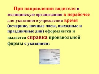 При направлении водителя в
медицинскую организацию в нерабочее
для указанного учреждения время
(вечерние, ночные часы, выходные и
праздничные дни) оформляется и
выдается справка произвольной
формы с указанием:
 