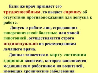 Если же врач признает его
трудоспособным, то выдает справку об
отсутствии противопоказаний для допуска к
работе.
Допуск к работе лиц, страдающих
гипертонической болезнью или явной
гипотонией, осуществляется строго
индивидуально по рекомендациям
лечащего врача.
Данные заносятся в карту состояния
здоровья водителя, которая заполняется
медицинским работником на водителей,
имеющих хронические заболевания.
 