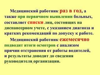 Медицинский работник раз в год, а
также при первичном выявлении больных,
составляет списки лиц, состоящих на
диспансерном учете, с указанием диагноза и
кратких рекомендаций по допуску к работе.
Медицинский работник ежемесячно
подводит итоги осмотров с анализом
причин отстранения от работы водителей,
и результаты доводит до сведения
руководителя организации.
 