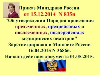Приказ Минздрава России
от 15.12.2014 N 835н
"Об утверждении Порядка проведения
предсменных, предрейсовых и
послесменных, послерейсовых
медицинских осмотров"
Зарегистрирован в Минюсте России
16.04.2015 N 36866.
Начало действия документа 01.05.2015.
 