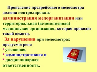 Проведение предрейсового медосмотра
должна контролировать
администрация медорганизации или
территориальная (ведомственная)
медицинская организация, которая проводит
такой осмотр.
За нарушения при медосмотрах
предусмотрена
 уголовная,
 административная и
 дисциплинарная
ответственность.
 