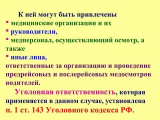 К ней могут быть привлечены
 медицинские организации и их
 руководители,
 медперсонал, осуществляющий осмотр, а
также
 иные лица,
ответственные за организацию и проведение
предрейсовых и послерейсовых медосмотров
водителей.
Уголовная ответственность, которая
применяется в данном случае, установлена
п. 1 ст. 143 Уголовного кодекса РФ.
 