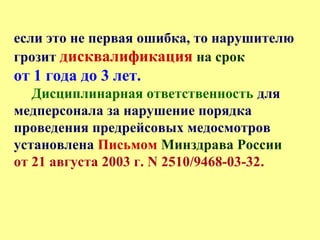если это не первая ошибка, то нарушителю
грозит дисквалификация на срок
от 1 года до 3 лет.
Дисциплинарная ответственность для
медперсонала за нарушение порядка
проведения предрейсовых медосмотров
установлена Письмом Минздрава России
от 21 августа 2003 г. N 2510/9468-03-32.
 