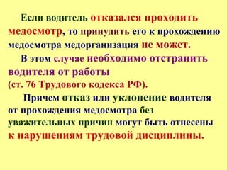 Если водитель отказался проходить
медосмотр, то принудить его к прохождению
медосмотра медорганизация не может.
В этом случае необходимо отстранить
водителя от работы
(ст. 76 Трудового кодекса РФ).
Причем отказ или уклонение водителя
от прохождения медосмотра без
уважительных причин могут быть отнесены
к нарушениям трудовой дисциплины.
 