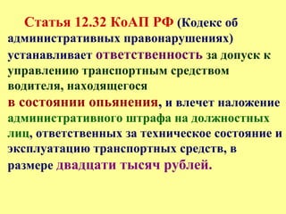 Статья 12.32 КоАП РФ (Кодекс об
административных правонарушениях)
устанавливает ответственность за допуск к
управлению транспортным средством
водителя, находящегося
в состоянии опьянения, и влечет наложение
административного штрафа на должностных
лиц, ответственных за техническое состояние и
эксплуатацию транспортных средств, в
размере двадцати тысяч рублей.
 
