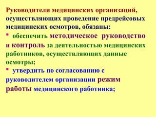 Руководители медицинских организаций,
осуществляющих проведение предрейсовых
медицинских осмотров, обязаны:
 обеспечить методическое руководство
и контроль за деятельностью медицинских
работников, осуществляющих данные
осмотры;
 утвердить по согласованию с
руководителем организации режим
работы медицинского работника;
 