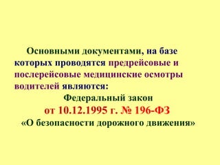 Основными документами, на базе
которых проводятся предрейсовые и
послерейсовые медицинские осмотры
водителей являются:
Федеральный закон
от 10.12.1995 г. № 196-ФЗ
«О безопасности дорожного движения»
 