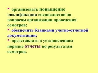  организовать повышение
квалификации специалистов по
вопросам организации проведения
осмотров;
 обеспечить бланками учетно-отчетной
документации;
 представлять в установленном
порядке отчеты по результатам
осмотров.
 