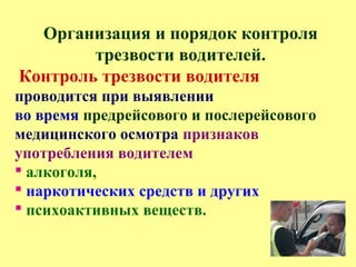 Организация и порядок контроля
трезвости водителей.
Контроль трезвости водителя
проводится при выявлении
во время предрейсового и послерейсового
медицинского осмотра признаков
употребления водителем
 алкоголя,
 наркотических средств и других
 психоактивных веществ.
 