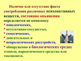 Наличие или отсутствие факта
употребления различных психоактивных
веществ, состояние опьянения
определяется по комплексу
 поведенческих,
 вегетативно-сосудистых,
 соматических,
 двигательных и
 неврологических расстройств,
 обнаружения в биологических средах
этанола, наркотического средства или
токсиканта.
 