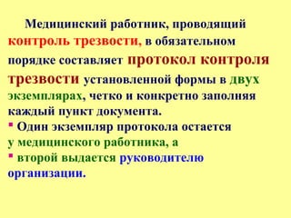 Медицинский работник, проводящий
контроль трезвости, в обязательном
порядке составляет протокол контроля
трезвости установленной формы в двух
экземплярах, четко и конкретно заполняя
каждый пункт документа.
 Один экземпляр протокола остается
у медицинского работника, а
 второй выдается руководителю
организации.
 