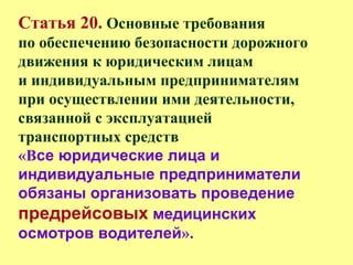 Статья 20. Основные требования
по обеспечению безопасности дорожного
движения к юридическим лицам
и индивидуальным предпринимателям
при осуществлении ими деятельности,
связанной с эксплуатацией
транспортных средств
«Все юридические лица и
индивидуальные предприниматели
обязаны организовать проведение
предрейсовых медицинских
осмотров водителей».
 