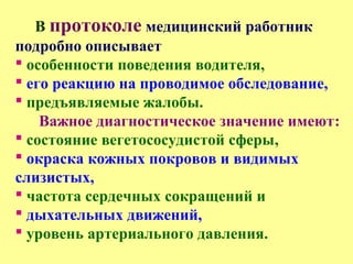 В протоколе медицинский работник
подробно описывает
 особенности поведения водителя,
 его реакцию на проводимое обследование,
 предъявляемые жалобы.
Важное диагностическое значение имеют:
 состояние вегетососудистой сферы,
 окраска кожных покровов и видимых
слизистых,
 частота сердечных сокращений и
 дыхательных движений,
 уровень артериального давления.
 