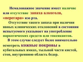 Немаловажное значение имеет наличие
или отсутствие запаха алкоголя,
«перегара» изо рта.
Отсутствие такого запаха при наличии
явных клинических отклонений в состоянии
испытуемого указывает на употребление
наркотических средств или токсикантов.
В этом случае следует более внимательно
осмотреть кожные покровы в
кубитальных ямках, тыльной части кистей,
стоп, внутреннюю область бедер.
 