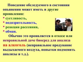 Поведение обследуемого в состоянии
опьянения может иметь и другие
проявления:
 суетливость,
 подозрительность,
 реакции рассеяния,
 обман.
Обычно это проявляется в отказе или
неправильной даче биосред для анализа
на алкоголь (неправильное продувание
выдыхаемого воздуха, попытки подменить
анализы и т.д.).
 