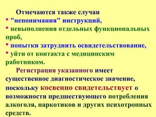 Отмечаются также случаи
 "непонимания" инструкций,
 невыполнения отдельных функциональных
проб,
 попытки затруднить освидетельствование,
 уйти от контакта с медицинским
работником.
Регистрация указанного имеет
существенное диагностическое значение,
поскольку косвенно свидетельствует о
возможности предшествующего потребления
алкоголя, наркотиков и других психотропных
средств.
 