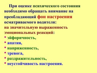 При оценке психического состояния
необходимо обращать внимание на
преобладающий фон настроения
осматриваемого водителя:
на значительную выраженность
эмоциональных реакций:
 эйфоричность,
 апатия,
 напряженность,
 тревога,
 раздражительность,
 неустойчивость настроения.
 