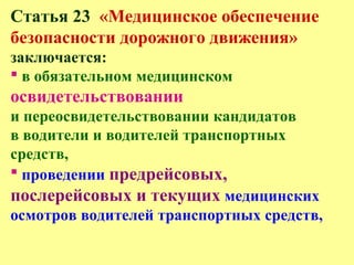 Статья 23 «Медицинское обеспечение
безопасности дорожного движения»
заключается:
 в обязательном медицинском
освидетельствовании
и переосвидетельствовании кандидатов
в водители и водителей транспортных
средств,
 проведении предрейсовых,
послерейсовых и текущих медицинских
осмотров водителей транспортных средств,
 
