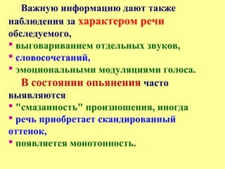 Важную информацию дают также
наблюдения за характером речи
обследуемого,
 выговариванием отдельных звуков,
 словосочетаний,
 эмоциональными модуляциями голоса.
В состоянии опьянения часто
выявляются
 "смазанность" произношения, иногда
 речь приобретает скандированный
оттенок,
 появляется монотонность.
 