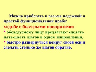 Можно прибегать к весьма надежной и
простой функциональной пробе:
ходьбе с быстрыми поворотами:
 обследуемому лицу предлагают сделать
пять-шесть шагов в одном направлении,
 быстро развернуться вокруг своей оси и
сделать столько же шагов обратно.
 