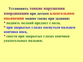 Установить тонкие нарушения
координации при легком алкогольном
опьянении можно также при задании:
 поднять мелкий предмет с пола,
 при закрытых глазах коснуться пальцем
кончика носа,
 свести при закрытых глазах кончики
указательных пальцев.
 