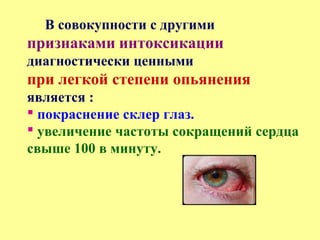 В совокупности с другими
признаками интоксикации
диагностически ценными
при легкой степени опьянения
является :
 покраснение склер глаз.
 увеличение частоты сокращений сердца
свыше 100 в минуту.
 