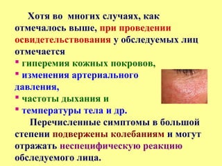 Хотя во многих случаях, как
отмечалось выше, при проведении
освидетельствования у обследуемых лиц
отмечается
 гиперемия кожных покровов,
 изменения артериального
давления,
 частоты дыхания и
 температуры тела и др.
Перечисленные симптомы в большой
степени подвержены колебаниям и могут
отражать неспецифическую реакцию
обследуемого лица.
 