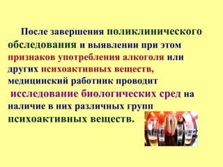 После завершения поликлинического
обследования и выявлении при этом
признаков употребления алкоголя или
других психоактивных веществ,
медицинский работник проводит
исследование биологических сред на
наличие в них различных групп
психоактивных веществ.
 