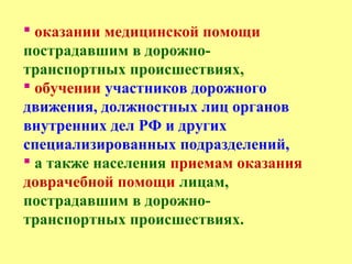  оказании медицинской помощи
пострадавшим в дорожно-
транспортных происшествиях,
 обучении участников дорожного
движения, должностных лиц органов
внутренних дел РФ и других
специализированных подразделений,
 а также населения приемам оказания
доврачебной помощи лицам,
пострадавшим в дорожно-
транспортных происшествиях.
 