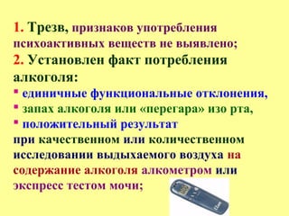 1. Трезв, признаков употребления
психоактивных веществ не выявлено;
2. Установлен факт потребления
алкоголя:
 единичные функциональные отклонения,
 запах алкоголя или «перегара» изо рта,
 положительный результат
при качественном или количественном
исследовании выдыхаемого воздуха на
содержание алкоголя алкометром или
экспресс тестом мочи;
 