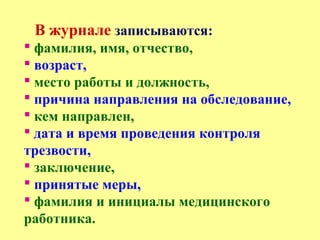 В журнале записываются:
 фамилия, имя, отчество,
 возраст,
 место работы и должность,
 причина направления на обследование,
 кем направлен,
 дата и время проведения контроля
трезвости,
 заключение,
 принятые меры,
 фамилия и инициалы медицинского
работника.
 