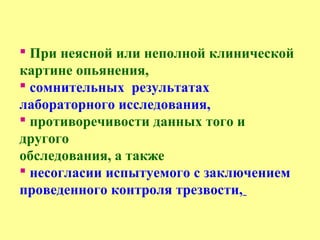  При неясной или неполной клинической
картине опьянения,
 сомнительных результатах
лабораторного исследования,
 противоречивости данных того и
другого
обследования, а также
 несогласии испытуемого с заключением
проведенного контроля трезвости,
 