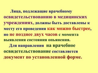 Лица, подлежащие врачебному
освидетельствованию в медицинских
учреждениях, должны быть доставлены к
месту его проведения как можно быстрее,
но не позднее двух часов с момента
выявления состояния опьянения.
Для направления на врачебное
освидетельствование составляется
документ по установленной форме.
 