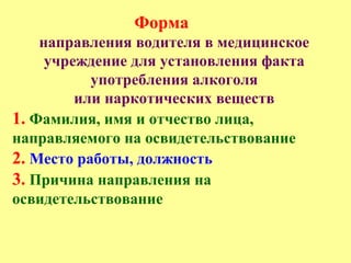 Форма
направления водителя в медицинское
учреждение для установления факта
употребления алкоголя
или наркотических веществ
1. Фамилия, имя и отчество лица,
направляемого на освидетельствование
2. Место работы, должность
3. Причина направления на
освидетельствование
 