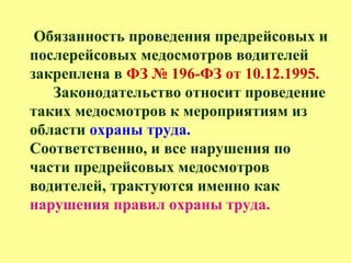 Обязанность проведения предрейсовых и
послерейсовых медосмотров водителей
закреплена в ФЗ № 196-ФЗ от 10.12.1995.
Законодательство относит проведение
таких медосмотров к мероприятиям из
области охраны труда.
Соответственно, и все нарушения по
части предрейсовых медосмотров
водителей, трактуются именно как
нарушения правил охраны труда.
 