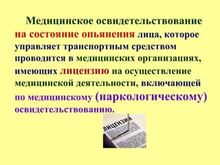 Медицинское освидетельствование
на состояние опьянения лица, которое
управляет транспортным средством
проводится в медицинских организациях,
имеющих лицензию на осуществление
медицинской деятельности, включающей
по медицинскому (наркологическому)
освидетельствованию.
 