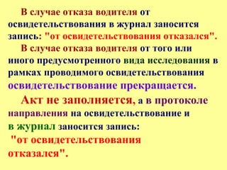 В случае отказа водителя от
освидетельствования в журнал заносится
запись: "от освидетельствования отказался".
В случае отказа водителя от того или
иного предусмотренного вида исследования в
рамках проводимого освидетельствования
освидетельствование прекращается.
Акт не заполняется, а в протоколе
направления на освидетельствование и
в журнал заносится запись:
"от освидетельствования
отказался".
 