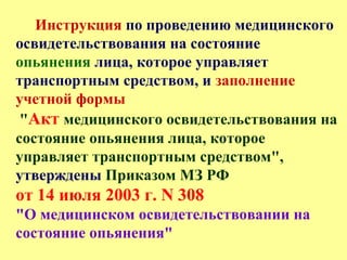 Инструкция по проведению медицинского
освидетельствования на состояние
опьянения лица, которое управляет
транспортным средством, и заполнение
учетной формы
"Акт медицинского освидетельствования на
состояние опьянения лица, которое
управляет транспортным средством",
утверждены Приказом МЗ РФ
от 14 июля 2003 г. N 308
"О медицинском освидетельствовании на
состояние опьянения"
 