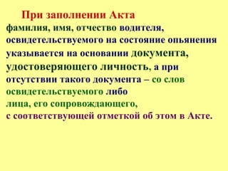 При заполнении Акта
фамилия, имя, отчество водителя,
освидетельствуемого на состояние опьянения
указывается на основании документа,
удостоверяющего личность, а при
отсутствии такого документа – со слов
освидетельствуемого либо
лица, его сопровождающего,
с соответствующей отметкой об этом в Акте.
 