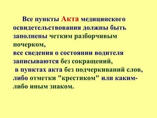 Все пункты Акта медицинского
освидетельствования должны быть
заполнены четким разборчивым
почерком,
все сведения о состоянии водителя
записываются без сокращений,
в пунктах акта без подчеркиваний слов,
либо отметки "крестиком" или каким-
либо иным знаком.
 