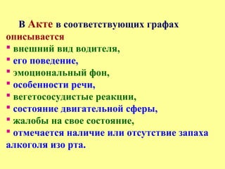 В Акте в соответствующих графах
описывается
 внешний вид водителя,
 его поведение,
 эмоциональный фон,
 особенности речи,
 вегетососудистые реакции,
 состояние двигательной сферы,
 жалобы на свое состояние,
 отмечается наличие или отсутствие запаха
алкоголя изо рта.
 