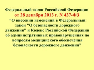 Федеральный закон Российской Федерации
от 28 декабря 2013 г. N 437-ФЗ
"О внесении изменений в Федеральный
закон "О безопасности дорожного
движения" и Кодекс Российской Федерации
об административных правонарушениях по
вопросам медицинского обеспечения
безопасности дорожного движения"
 