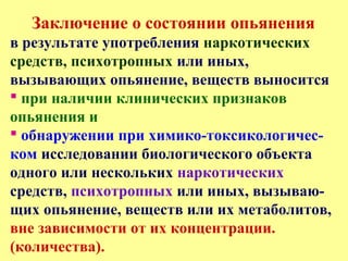 Заключение о состоянии опьянения
в результате употребления наркотических
средств, психотропных или иных,
вызывающих опьянение, веществ выносится
 при наличии клинических признаков
опьянения и
 обнаружении при химико-токсикологичес-
ком исследовании биологического объекта
одного или нескольких наркотических
средств, психотропных или иных, вызываю-
щих опьянение, веществ или их метаболитов,
вне зависимости от их концентрации.
(количества).
 