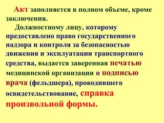 Акт заполняется в полном объеме, кроме
заключения.
Должностному лицу, которому
предоставлено право государственного
надзора и контроля за безопасностью
движения и эксплуатации транспортного
средства, выдается заверенная печатью
медицинской организации и подписью
врача (фельдшера), проводившего
освидетельствование, справка
произвольной формы.
 