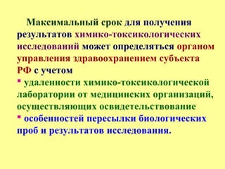 Максимальный срок для получения
результатов химико-токсикологических
исследований может определяться органом
управления здравоохранением субъекта
РФ с учетом
 удаленности химико-токсикологической
лаборатории от медицинских организаций,
осуществляющих освидетельствование
 особенностей пересылки биологических
проб и результатов исследования.
 