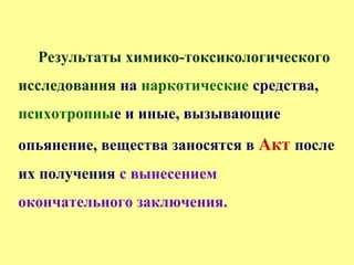 Результаты химико-токсикологического
исследования на наркотические средства,
психотропные и иные, вызывающие
опьянение, вещества заносятся в Акт после
их получения с вынесением
окончательного заключения.
 