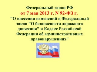 Федеральный закон РФ
от 7 мая 2013 г. N 92-ФЗ г.
"О внесении изменений в Федеральный
закон "О безопасности дорожного
движения" и Кодекс Российской
Федерации об административных
правонарушениях"
 