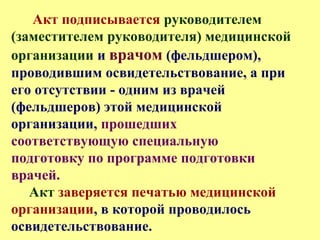 Акт подписывается руководителем
(заместителем руководителя) медицинской
организации и врачом (фельдшером),
проводившим освидетельствование, а при
его отсутствии - одним из врачей
(фельдшеров) этой медицинской
организации, прошедших
соответствующую специальную
подготовку по программе подготовки
врачей.
Акт заверяется печатью медицинской
организации, в которой проводилось
освидетельствование.
 